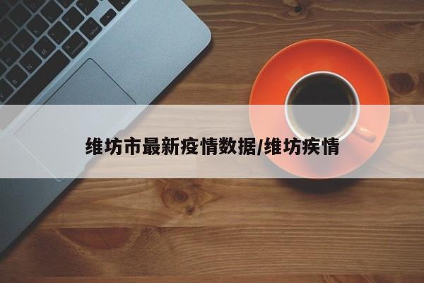 维坊市最新疫情数据/维坊疾情