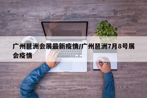 广州琶洲会展最新疫情/广州琶洲7月8号展会疫情