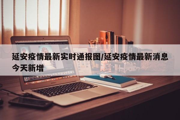 延安疫情最新实时通报图/延安疫情最新消息今天新增
