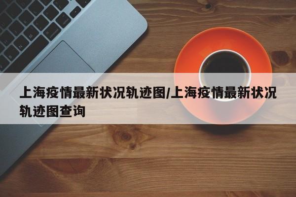 上海疫情最新状况轨迹图/上海疫情最新状况轨迹图查询